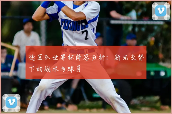 德国队世界杯阵容分析:新老交替下的战术与球员
