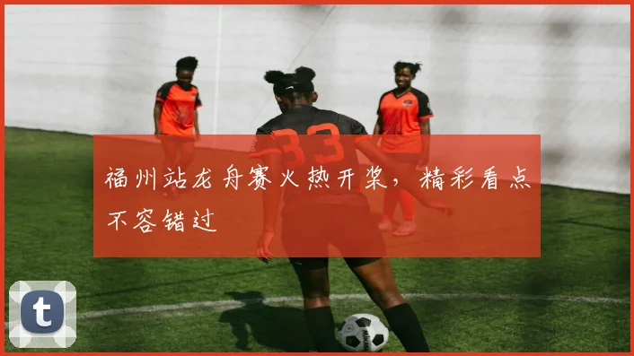 福州站龙舟赛火热开桨，精彩看点不容错过